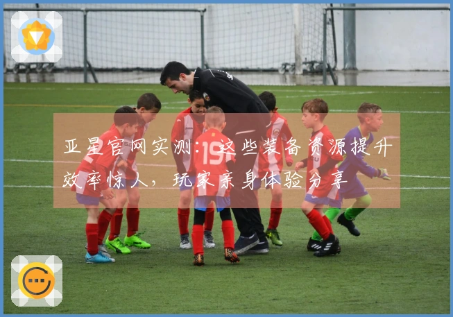 亚星官网实测：这些装备资源提升效率惊人，玩家亲身体验分享