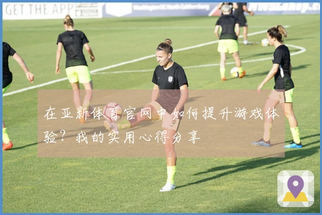 在亚新体育官网中如何提升游戏体验？我的实用心得分享