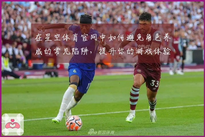 在星空体育官网中如何避免角色养成的常见陷阱，提升你的游戏体验