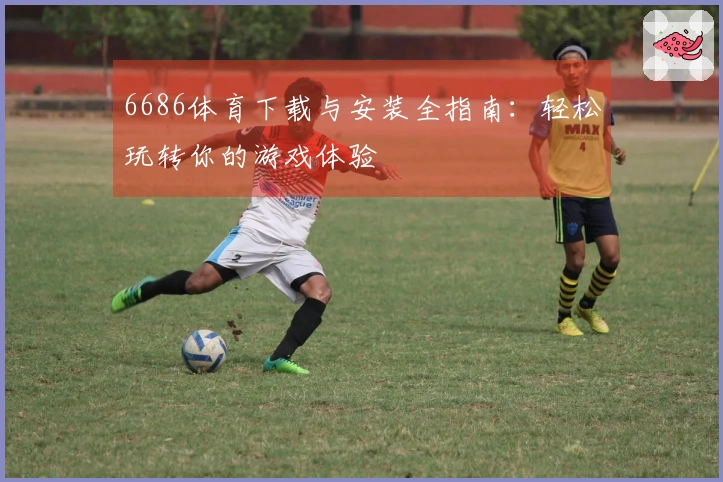 6686体育下载与安装全指南：轻松玩转你的游戏体验