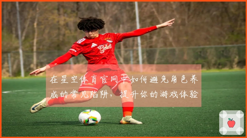 在星空体育官网中如何避免角色养成的常见陷阱，提升你的游戏体验